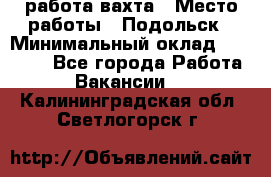 работа.вахта › Место работы ­ Подольск › Минимальный оклад ­ 36 000 - Все города Работа » Вакансии   . Калининградская обл.,Светлогорск г.